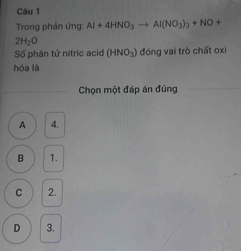 Trong phản ứng: Al+4HNO_3to Al(NO_3)_3+NO+
2H_2O
Số phân tử nitric acid (HNO_3) đóng vai trò chất oxi
hóa là
Chọn một đáp án đúng
A 4.
B 1.
C 2.
D 3.