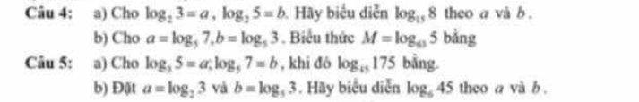 Cho log _23=a, log _25=b. Hãy biểu diễn log _158 theo a và b. 
b) Cho a=log _57, b=log _53. Biểu thức M=log _635 bảng 
Câu 5: : a) Cho log _35=a; log _57=b , khī đó log _i5175 bằng. 
b) Đật a=log _23 và b=log _53. Hãy biểu diễn log _645 theo a và b.