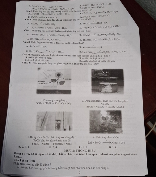 B. NaOH+HClto NaCl+H_2O.
A. AgNO_3+HClto AgCl+HNO_3 H  a N  a N O_2=NO_2+H_2O D. CaO+CO_2to CaCO_3
C. NO_2+2N
Cầu 5: Phản ứng mào xau đây không phái là phần ứng oxi h6a-khir? 4Fe(OH)_2+O_2to 2Fe_2O_3+4H_2O
2NaOH+Cl_2to NaCl+NaClO+H_2O B.
C. CaCO xrightarrow ?CaO+CO_7 D. 2KClO_3 xrightarrow C2KCl+3O_2
Cầu 6. Phản ứng nào dưới đây không phái phản ứng ci acil-khir7
A. CaCO_3xrightarrow I^nCaO=CO_3 B. 2KClO_3xrightarrow C2KCl+3O_2
C. Cl_2+2NaOHto NaCl+NaClO+H_2O. D. 4Fe(OH)_2+O_3to 2F2Fe_2O_3+4H_2O
Câu 7, Phản ứng nào dướ day không phải phản ứng cxi hod-khiY?
A. 2NaOH+2NO_2to NaNO_2+NaNO_3+H_2O B. 2KMnO_4to K_2MnO_4+MnO_2+O_2
C. 2Fe(OH)_3to O_2Fe_2O_3+3H_2O D. 4Fe(OH)_2+O_2to 2N2Fe_2O_3+4H_2O.
Cầu 8, Phân ứng nào sau đây S đóng vai trò là chất cại hoá?
A. S+O_2to SO_2 B. S+2Nato Na_2S
S+H_2SO_4(Su_4)xrightarrow t^63SO_2+2H_2O D. S+6HNO_3to H_2SO_4+6NO_2+2H_2O
Cầu 9: Phân ứng giữa các loại chất nào sau đây luôn luớn là phân ứng oxi hóa - khứ ? B. oxide kim loại và acid
C. kim loại và phi kim A. oxide phi kim và base
Cầu 10: Trong các phản ứng sau, phản ứng nào là phản ứng oxi hóa - khử? D. cxide kim loại và oxide phá kim
1.Phản ứng quang hợp.  2. Dung dịch BaCl₂ phân ứng với dụng dịch
6CO_2+6H_2Oto C_6H_12O_4+6O_2 Na₂SO₄.
BaCl_2+Na_2SO_4to BaSO_4+2NaCl
3.Dung dịch FeCl₃ phản ứng với dung dịch 4. Phản ứng nhiệt nhôm
NaOH cho kết tủa có màu nâu đỏ
FeCl_3+NaOHto Fe(OH)_3+NaCl 2Al+Fe_2O_3xrightarrow rAl_2O_3+2Fe
A. 2, 3. 4. B. 2, 4. C. 1, 3. D. 1, 4.
MỨc 2: thÔnG Hiệu
Dạng 1 : Các khái niệm: chất khử, chất oxi hóa, quá trình khử, quả trình oxi hóa, phân ứng oxỉ hỏa -
khữ...
Câu 1 (SBT-CD):
Phát biểu nào sau đây là đủng ?
A. Số oxi hóa của nguyên tử trong bắt kì một đơn chất hóa học nào đều bằng 0.
3