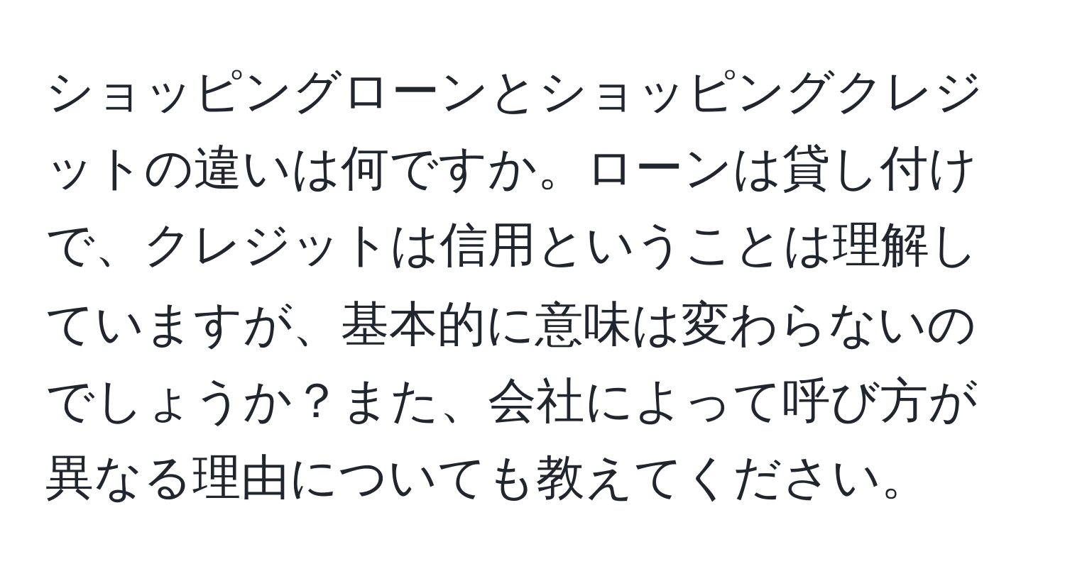 ショッピングローンとショッピングクレジットの違いは何ですか。ローンは貸し付けで、クレジットは信用ということは理解していますが、基本的に意味は変わらないのでしょうか？また、会社によって呼び方が異なる理由についても教えてください。