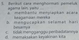 Berikut cara menghormati pemeluk
agama lain, yaitu ....
a. membantu menyiapkan acara
keagamaan mereka
b. menɡucapkan selamat hari
besarnya
c. tidak mengganggu peribadatannya
d. memaksakan keyakinan kita