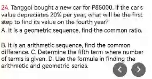 Tanggol bought a new car for P85000. If the cars
value depreciates 20% per year, what will be the first
step to find its value on the fourth year?
A. It is a geometric sequence, find the common ratio.
B. It is an arithmetic sequence, find the common
difference. C. Determine the fifth term where number
of terms is given. D. Use the formula in finding the
arithmetic and geometric series.
)