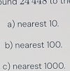 a) nearest 10.
b) nearest 100.
c) nearest 1000.