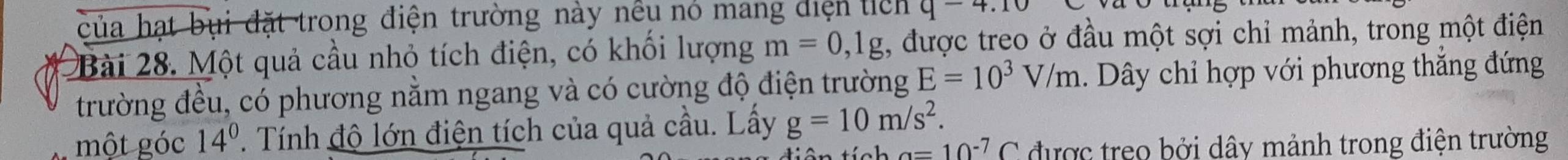 của hạt bụi đặt trong điện trường này nều nó mang diện tich q-4.10
Bài 28. Một quả cầu nhỏ tích điện, có khối lượng m=0, 1g , được treo ở đầu một sợi chỉ mảnh, trong một điện 
trường đều, có phương nằm ngang và có cường độ điện trường E=10^3V/m 1. Dây chỉ hợp với phương thắng đứng 
một góc 14^0. Tính độ lớn điện tích của quả cầu. Lấy g=10m/s^2.
a=10^(-7)C được treo bởi dây mảnh trong điện trường