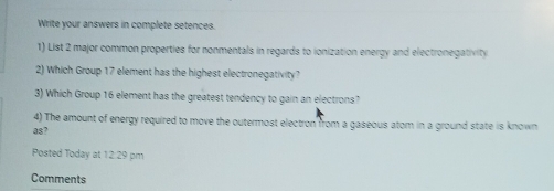 Write your answers in complete setences. 
1) List 2 major common properties for nonmentals in regards to ionization energy and electronegativity 
2) Which Group 17 element has the highest electronegativity? 
3) Which Group 16 element has the greatest tendency to gain an electrons? 
4) The amount of energy required to move the outermost electron from a gaseous atom in a ground state is known 
as? 
Posted Today at 12:29 pm 
Comments