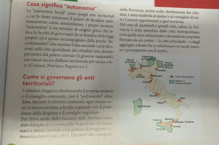 Cosa significa “autonomia” della Provincia, prima scelto direttamente dai citta-
Le ''autonomie localí' sono quegli enti territoriali dini, è stata trasferita ai sindaci e ai consiglieri di tut-
a cui lo Stato riconosce il potere di decidere auto- ti i Comuni appartenenti a quel territorio.
nomamente come amministrare i propri territori. Nel caso di quattordici grandi città, infine, la Pro-
''Autonomia'' é un termine di origine greca che in- vincia é stata assorbita dalle città metropolitane,
dica la facoltà di governarsi da sé dandosi delle leggi cioè quelle aree urbanizzate e densamente popolate
proprie ed è spesso accompagnato dalla parola ''de- formate da un centro - la città principale - e dagli
centramento', che esprime l'idea secondo cui le deci- aggregati urbani che si relazionano in modo inten-
sioni sulla vita quotidiana dei cittadini non devono so e permanente con il centro.
provenire dal potere centrale (il governo nazionale),
ma varno decise dallente territoriale più vicino a lo- 
ro (Comuni, Province, Regioni ecc.). 
Come si governano gli enti 
territoriali? 
I cittadini eleggono direttamente il proprio sindaco
e il consiglio comunale, cioé il “parlamento”' citta-
dino, durante le elezioni comunali, ogni cinque an-
ni; lo stesso avviene a livello regionale con il presi--
dente della Regione e il consiglio regionale.
Dal 2014 molte delle funzioni delle Province sono
state delegate at Comuni e alle Region) (di cur cinque
sono a statuto apeciale,cioé godono di magpione e  
tonomía rispetro alíe altre) Telezione del presidente