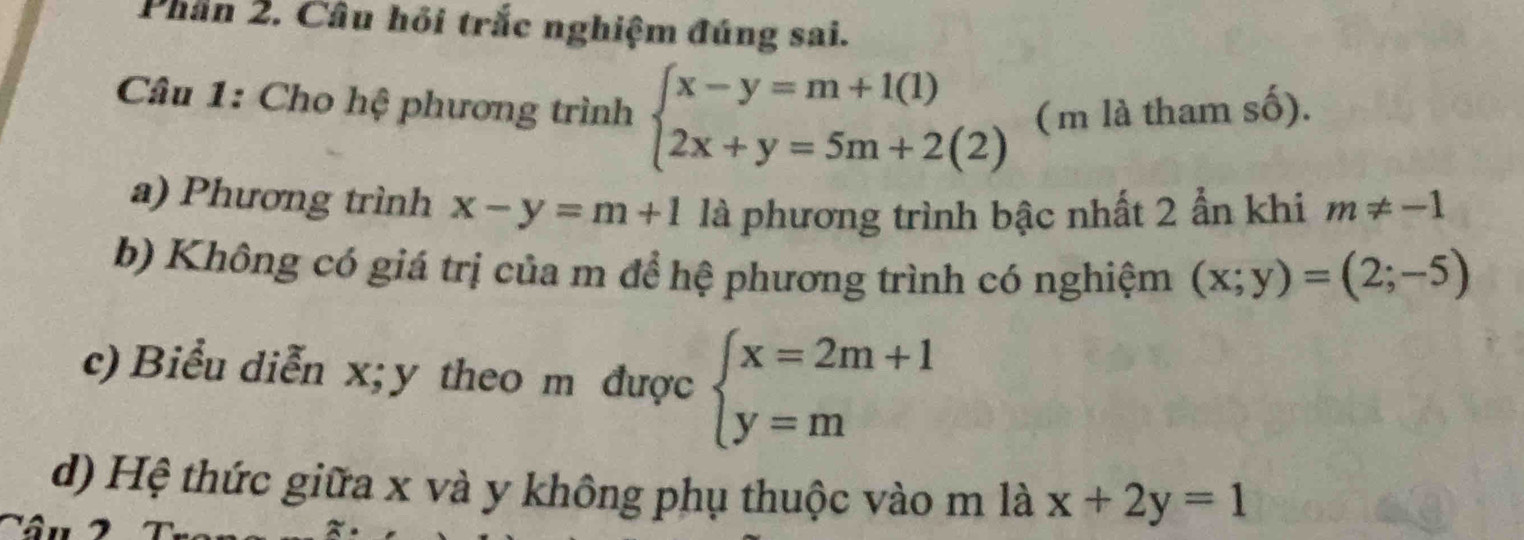 Phần 2. Câu hỏi trắc nghiệm đúng sai.
Câu 1: Cho hệ phương trình beginarrayl x-y=m+1(1) 2x+y=5m+2(2)endarray.
mlathamshat O).
a) Phương trình x-y=m+1 là phương trình bậc nhất 2 ẫn khi m!= -1
b) Không có giá trị của m để hệ phương trình có nghiệm (x;y)=(2;-5)
c) Biểu diễn x; y theo m được beginarrayl x=2m+1 y=mendarray.
d) Hệ thức giữa x và y không phụ thuộc vào m là x+2y=1