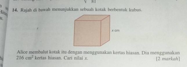 số 14. Rajah di bawah menunjukkan sebuah kotak berbentuk kubus. 
litus 
u. 
Alice membalut kotak itu dengan menggunakan kertas hiasan. Dia menggunakan
216cm^2 kertas hiasan. Cari nilai x. [2 markah]