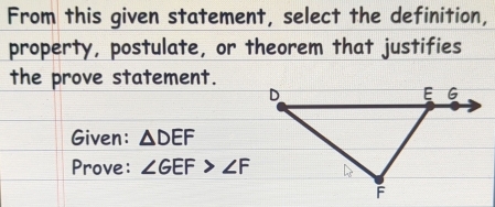 From this given statement, select the definition, 
property, postulate, or theorem that justifies 
the prove statement. 
Given: △ DEF
Prove: ∠ GEF>∠ F