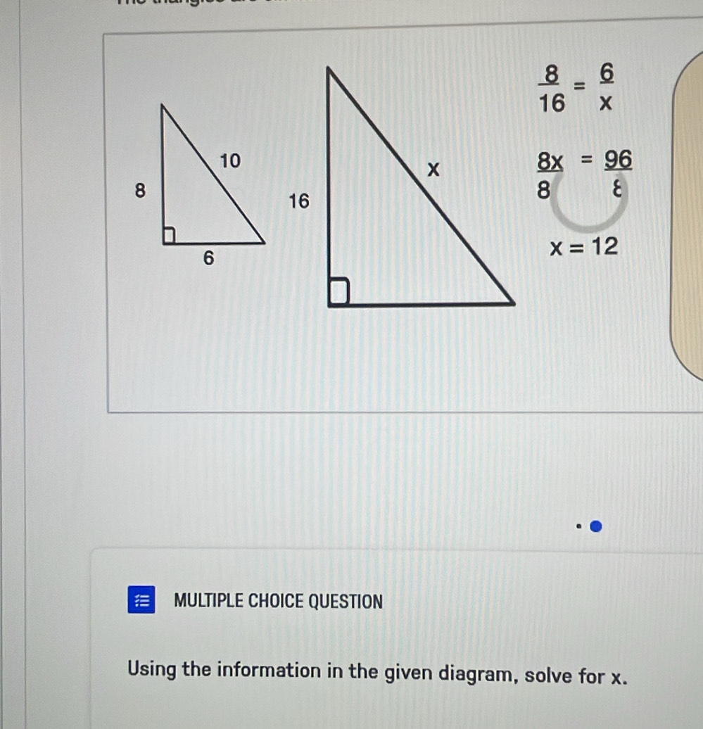  8/16 = 6/x 
 8x/8 = 96/8 
x=12
MULTIPLE CHOICE QUESTION
Using the information in the given diagram, solve for x.