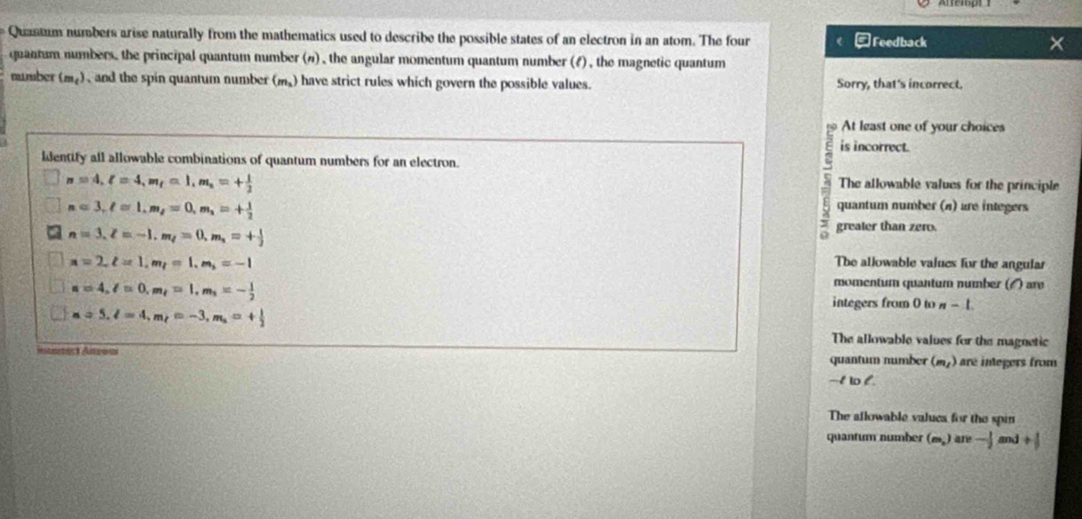 Quastum numbers arise naturally from the mathematics used to describe the possible states of an electron in an atom. The four -Feedback
quantum numbers, the principal quantum number (#) , the angular momentum quantum number (f) , the magnetic quantum
number (m_t) , and the spin quantum number (m_3 have strict rules which govern the possible values. Sorry, that's incorrect.
At least one of your choices
is incorrect.
identify all allowable combinations of quantum numbers for an electron.
n=4, l=4, m_t=1, m_n=+ 1/2 
The allowable values for the principle
n=3, ell =1, m_l=0, m_1=+ 1/2 
quantum number (n) are integers
n=3, z=-1, m_l=0, m_1=+ 1/3 
greater than zero.
n=2, ell =1, m_t=1, m_3=-1 The allowable values for the angular
a=4, l=0, m,=1, m,=- 1/2 
momentum quantum number () are
integers from 0 to n-1
a=5, l=4, m_t=-3, m_s=+ 1/2 
The allowable values for the magnetic
quantum number (m_1) are integers from
-I to l.
The allowable valucs for the spin
quantum number (m_n) are -1 m + 1/3 