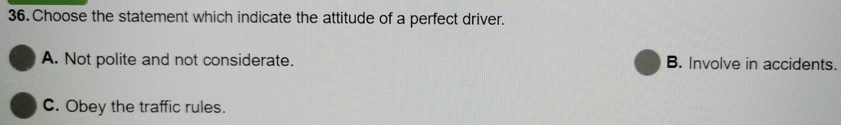 Choose the statement which indicate the attitude of a perfect driver.
A. Not polite and not considerate. B. Involve in accidents.
C. Obey the traffic rules.