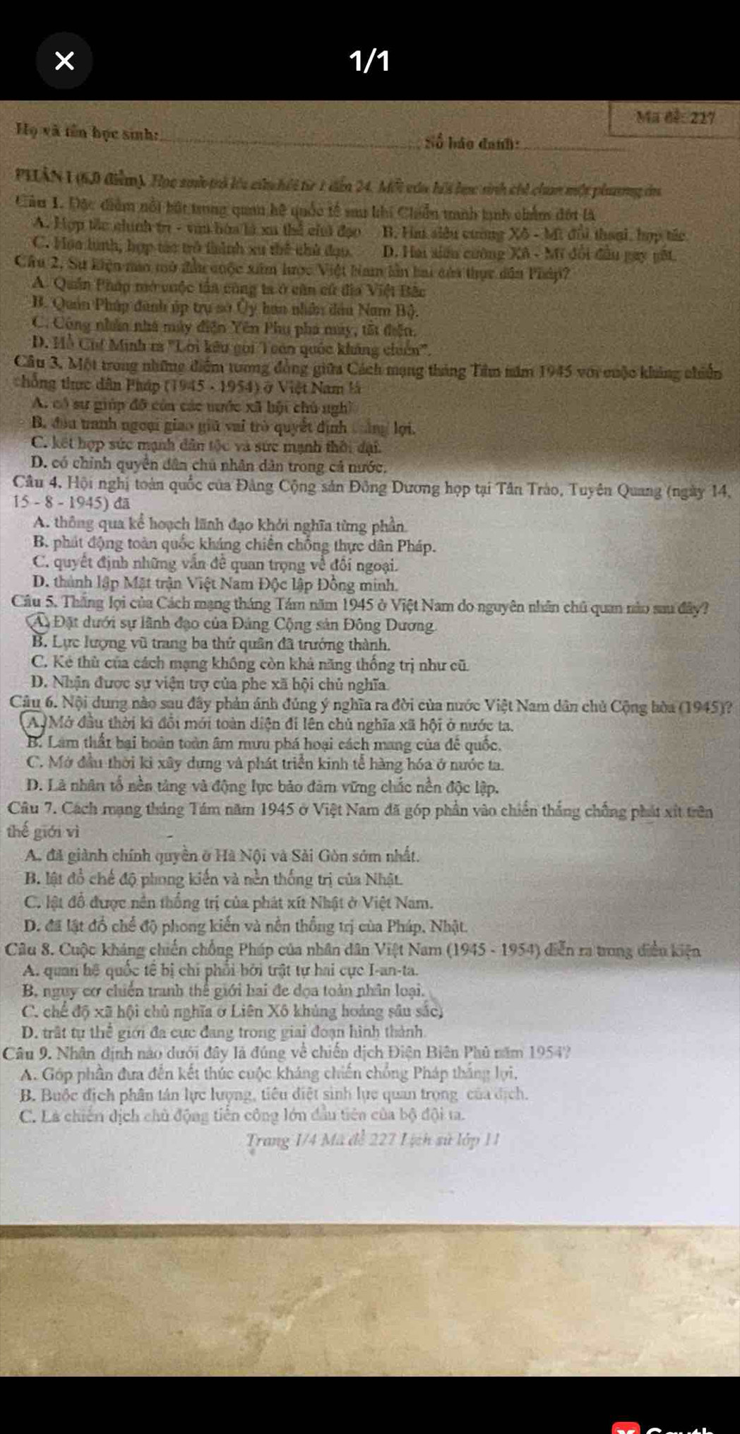 1/1
Mã đề: 217
Họ và tên học sinh:_ Số háo đanh:
PHÂN I (60 điểm). Học suử trả lêu củn hếi từr 1 dển 24. Một của hii bưc sinh chi cham một plưnng đa
Cầu 1. Đặc điểm nổi bút trung quan hệ quốc tế sau khi Chiển tanh tịnh chẩm đột là
A. Hợp tắc chính tr - vai hòa là xã thể cii đạo B. Hm siêu cương Xô - Mi đổi thoại, hợp tác
C. Hoa lình, hợp tàc trở thình xu thể thủ đạo. D. Hai siáu cường Xô - Mĩ đổi đầu gay gất.
Câu 2, Sự kiện mo mô đầu cuộc xim hược Việt bam lần bai củi thực dân Pháp?
A. Quân Pháp mở cuộc tấa cùng ta ở căn cử đĩa Việt Bắc
B. Quản Pháp đanh úp trụ sở Ủy han nhân đầu Nam Bộ.
C. Công nhân nhà máy điện Yên Phụ phá máy, tất điễn.
D. Hỗ Chí Minh ra ''Lời kêu gọi Toán quốc kháng chiên''.
Câu 3, Một trong những điểm tương đồng giữa Cách mạng tháng Tâm năm 1945 với cuộc khảng chiến
chống thực dân Pháp (1945 - 1954) ở Việt Nam là
A. có sự giúp đô còn các mước xã hội chủ nghĩ
B. đầu tranh ngoại giao giữ vai trò quyết định tảng lợi.
C. kết hợp sức mạnh dân tộc và sức mạnh thời đại.
D. có chính quyền dân chủ nhân dân trong cả nước.
Câu 4, Hội nghị toàn quốc của Đảng Cộng sản Đông Dương họp tại Tân Trào, Tuyên Quang (ngày 14,
15 - 8 - 1945) đã
A. thông qua kể hoạch lãnh đạo khởi nghĩa từng phần
B. phát động toàn quốc kháng chiến chống thực dân Pháp.
C. quyết định những vẫn đề quan trọng về đối ngoại.
D. thành lập Mặt trận Việt Nam Độc lập Đồng minh.
Câu 5, Thắng lọi của Cách mạng tháng Tám năm 1945 ở Việt Nam do nguyên nhân chủ quan nào sau đây?
A Đặt dưới sự lãnh đạo của Đảng Cộng sản Đông Dương.
B. Lực lượng vũ trang ba thứ quân đã trưởng thành.
C. Kẻ thù của cách mạng không còn khả năng thống trị như cũ.
D. Nhận được sự viện trợ của phe xã hội chủ nghĩa.
Câu 6. Nội dung nào sau đây phản ánh đúng ý nghĩa ra đời của nước Việt Nam dân chủ Cộng hòa (1945)?
A, Mở đầu thời ki đổi mới toàn diện đi lên chủ nghĩa xã hội ở nước ta.
B. Làm thất bại boàn toàn âm mưu phá hoại cách mang của để quốc.
C. Mở đầu thời kì xây dựng và phát triển kinh tễ hàng hóa ở nước ta
D. Là nhân tổ nền tảng và động lực bảo đảm vững chắc nền độc lập.
Câu 7. Cách mạng tháng Tám năm 1945 ở Việt Nam đã góp phần vào chiến thắng chống phát xít trên
thế giới vì
A. đã giành chính quyền ở Hà Nội và Sải Gòn sớm nhất.
B. lật đồ chế độ phong kiến và nền thống trị của Nhật.
C. lật đổ được nền thống trị của phát xít Nhật ở Việt Nam.
D. đã lật đồ chể độ phong kiến và nền thống trị của Pháp, Nhật.
* Câu 8. Cuộc kháng chiến chồng Pháp của nhân dân Việt Nam (1945 - 1954) diễn ra trong diền kiện
A. quan hệ quốc tế bị chi phổi bởi trật tự hai cực I-an-ta.
B. nguy cơ chiến tranh thế giới hai đe đọa toàn nhân loại.
C. chế độ xã hội chủ nghĩa ở Liên Xô khủng hoáng sâu sắc)
D. trất tụ thể giới đa cực đang trong giai đoạn hình thành
Câu 9. Nhân định nào dưới đây là đúng về chiến dịch Điện Biên Phủ năm 1954?
A. Góp phần đưa đến kết thúc cuộc kháng chiến chồng Pháp thắng lợi,
B. Buộc địch phân tán lực lượng, tiêu diệt sinh lực quan trọng của dịch.
C. Là chiến dịch chủ động tiên công lớn đầu tiên của bộ đội ta.
Trang 1/4 Mã đễ 227 Lịch sử lớp 11