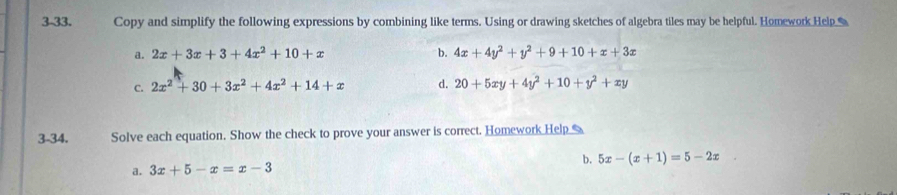 3-33. Copy and simplify the following expressions by combining like terms. Using or drawing sketches of algebra tiles may be helpful. Homework Hel
a. 2x+3x+3+4x^2+10+x b. 4x+4y^2+y^2+9+10+x+3x
C. 2x^2+30+3x^2+4x^2+14+x d. 20+5xy+4y^2+10+y^2+xy
3-34. Solve each equation. Show the check to prove your answer is correct. Homework Help
b. 5x-(x+1)=5-2x
a. 3x+5-x=x-3