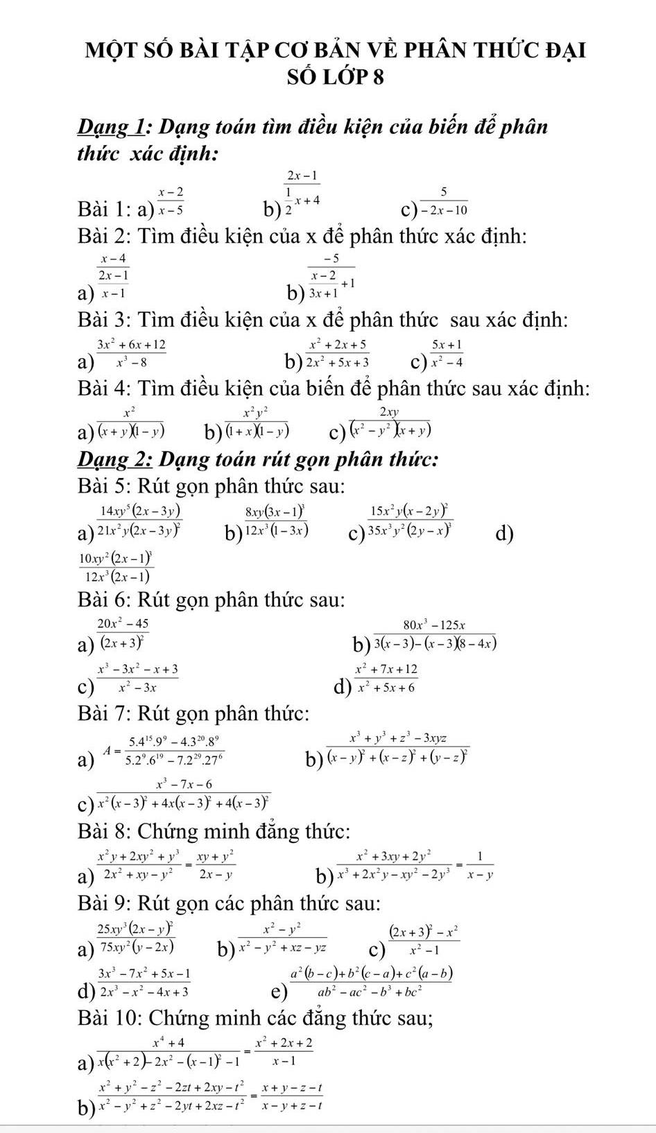 MộT Số bài tập Cơ bản VÈ phân thức đại
SỔ Lớp 8
Dạng 1: Dạng toán tìm điều kiện của biến để phân
thức xác định:
Bài 1: a)  (x-2)/x-5 
b) frac 2x-1 1/2 x+4
c)  5/-2x-10 
Bài 2: Tìm điều kiện của x để phân thức xác định:
 (x-4)/2x-1 
a) overline x-1
b) frac -5 (x-2)/3x+1 +1
Bài 3: Tìm điều kiện của x để phân thức sau xác định:
a)  (3x^2+6x+12)/x^3-8   (x^2+2x+5)/2x^2+5x+3  c)  (5x+1)/x^2-4 
b)
Bài 4: Tìm điều kiện của biến để phân thức sau xác định:
a)  x^2/(x+y)(1-y) 
b)  x^2y^2/(1+x)(1-y) 
c)  2xy/(x^2-y^2)(x+y) 
Dạng 2: Dạng toán rút gọn phân thức:
Bài 5: Rút gọn phân thức sau:
a frac 14xy^5(2x-3y)21x^2y(2x-3y)^2 b frac 8xy(3x-1)^312x^3(1-3x) c) frac 15x^2y(x-2y)^235x^3y^2(2y-x)^3 d)
frac 10xy^2(2x-1)^312x^3(2x-1)
Bài 6: Rút gọn phân thức sau:
a) frac 20x^2-45(2x+3)^2
b)  (80x^3-125x)/3(x-3)-(x-3)(8-4x) 
c)  (x^3-3x^2-x+3)/x^2-3x   (x^2+7x+12)/x^2+5x+6 
d)
Bài 7: Rút gọn phân thức:
a) A= (5.4^(15).9^9-4.3^(20).8^9)/5.2^9.6^(19)-7.2^(29).27^6 
b) frac x^3+y^3+z^3-3xyz(x-y)^2+(x-z)^2+(y-z)^2
c frac x^3-7x-6x^2(x-3)^2+4x(x-3)^2+4(x-3)^2
Bài 8: Chứng minh đẳng thức:
a)  (x^2y+2xy^2+y^3)/2x^2+xy-y^2 = (xy+y^2)/2x-y 
b)  (x^2+3xy+2y^2)/x^3+2x^2y-xy^2-2y^3 = 1/x-y 
Bài 9: Rút gọn các phân thức sau:
a) frac 25xy^3(2x-y)^275xy^2(y-2x)
b)  (x^2-y^2)/x^2-y^2+xz-yz  frac (2x+3)^2-x^2x^2-1
c)
d)  (3x^3-7x^2+5x-1)/2x^3-x^2-4x+3 
e)  (a^2(b-c)+b^2(c-a)+c^2(a-b))/ab^2-ac^2-b^3+bc^2 
Bài 10: Chứng minh các đẳng thức sau;
a) frac x^4+4x(x^2+2)-2x^2-(x-1)^2-1= (x^2+2x+2)/x-1 
b)  (x^2+y^2-z^2-2zt+2xy-t^2)/x^2-y^2+z^2-2yt+2xz-t^2 = (x+y-z-t)/x-y+z-t 