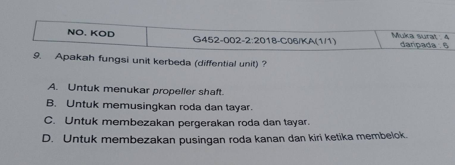 NO. KOD
Muka surat : 4
G452-002-2:20 18-C06/KA(1/1) daripada : 6
9. Apakah fungsi unit kerbeda (diffential unit) ?
A. Untuk menukar propeller shaft.
B. Untuk memusingkan roda dan tayar.
C. Untuk membezakan pergerakan roda dan tayar.
D. Untuk membezakan pusingan roda kanan dan kiri ketika membelok.