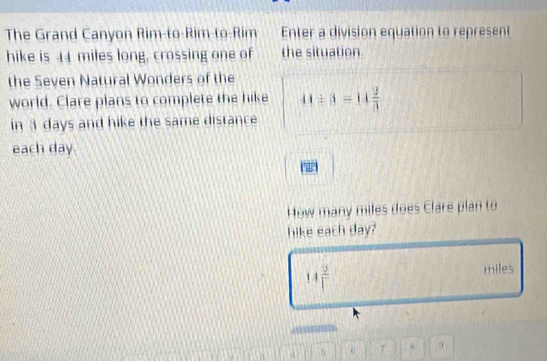 The Grand Canyon Rim-to-Rim-to-Rim Enter a division equation to represent 
hike is 44 miles long, crossing one of the situation. 
the Seven Natural Wonders of the 
world. Clare plans to complete the hike 44/ 3=14 2/3 
in 3 days and hike the same distance 
each day
How many miles does Clare plan to 
hike each day?
14 9/1  miles
5 7 8 9