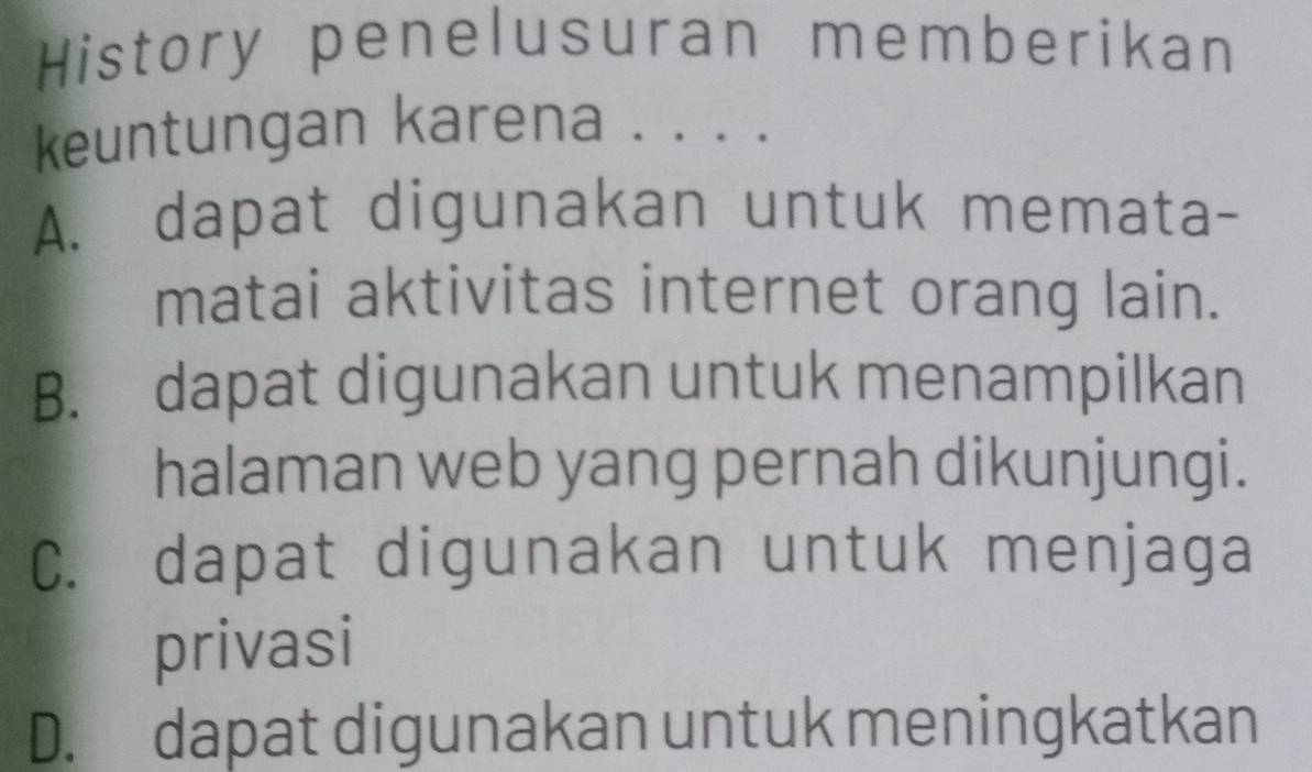 History penelusuran memberikan
keuntungan karena . . . .
A. dapat digunakan untuk memata-
matai aktivitas internet orang lain.
B. dapat digunakan untuk menampilkan
halaman web yang pernah dikunjungi.
C. dapat digunakan untuk menjaga
privasi
D. dapat digunakan untuk meningkatkan