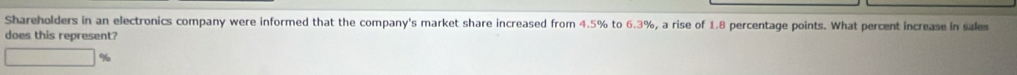 Shareholders in an electronics company were informed that the company's market share increased from 4.5% to 6.3%, a rise of 1.8 percentage points. What percent increase in sales 
does this represent?
%