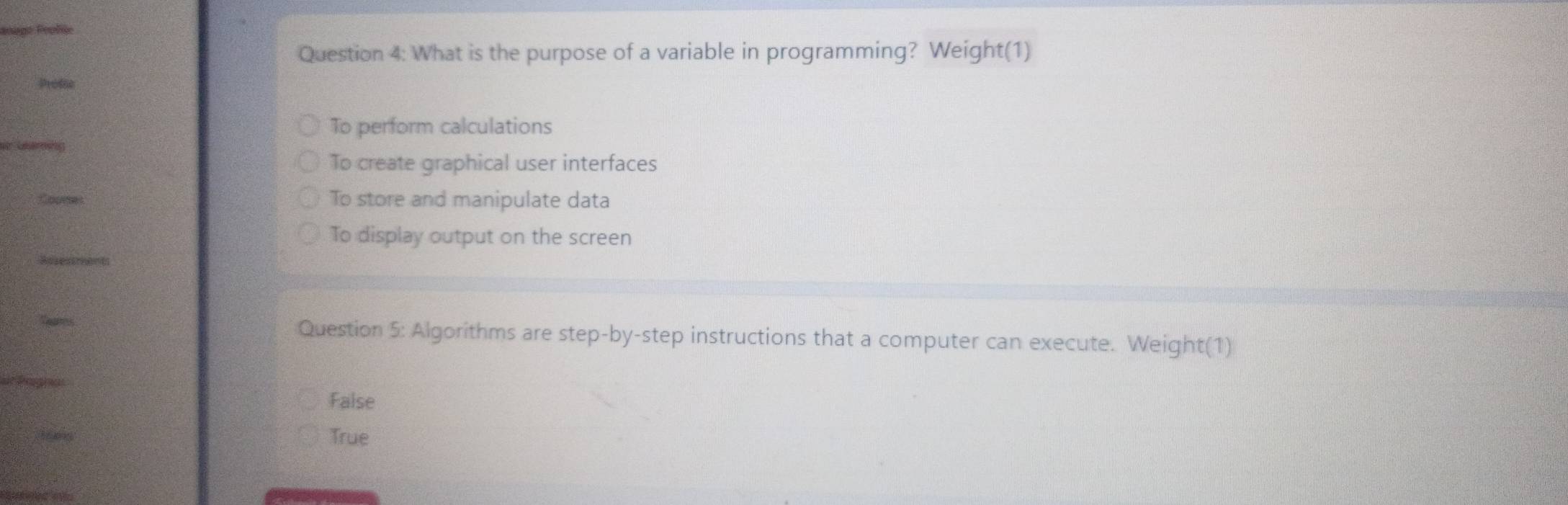 What is the purpose of a variable in programming? Weight(1)
To perform calculations
To create graphical user interfaces
To store and manipulate data
To display output on the screen
Question 5: Algorithms are step-by-step instructions that a computer can execute. Weight(1)
False
True