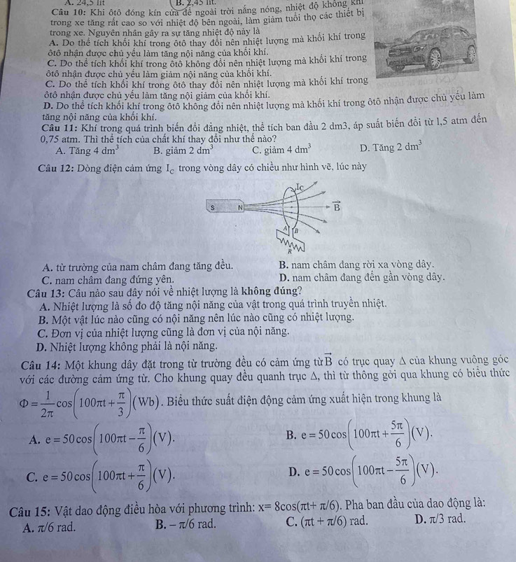 A. 24,5 lit B. 2,45 lt.
Câu 10: Khi ôtô đóng kín cửa đề ngoài trời nắng nóng, nhiệt độ không Kh
trong xe tăng rất cao so với nhiệt độ bên ngoài, làm giảm tuổi thọ các thiết bị
trong xe. Nguyên nhân gây ra sự tăng nhiệt độ này là
A. Do thể tích khối khí trong ốtô thay đổi nên nhiệt lượng mà khối khí trong
ôtô nhận được chủ yếu làm tăng nội năng của khối khí.
C. Do thể tích khối khí trong ôtô không đổi nên nhiệt lượng mà khối khí trong
ôtô nhận được chủ yểu làm giảm nội năng của khổi khí.
C. Do thể tích khối khí trong ôtô thay đổi nên nhiệt lượng mà khối khí tron
ôtô nhận được chủ yếu làm tăng nội giảm của khối khí.
D. Do thể tích khối khí trong ôtô không đổi nên nhiệt lượng mà khối khí trong ôtô nhận được chủ yếu làm
tăng nội năng của khổi khí.
Câu 11: Khí trong quá trình biến đồi đẳng nhiệt, thể tích ban đầu 2 dm3, áp suất biến đồi từ l,5 atm đến
0,75 atm. Thì thể tích của chất khí thay đổi như thể nào?
A. Tăng 4dm^3 B. giảm 2dm^3 C. giảm 4dm^3 D. Tang2dm^3
Câu 12: Dòng điện cảm ứng I_c trong vòng dây có chiều như hình vẽ, lúc này
A. từ trường của nam châm đang tăng đều. B. nam châm đang rời xa vòng dây.
C. nam châm đang đứng yên. D. nam châm đang đến gần vòng dây.
Câu 13: Câu nào sau đây nói về nhiệt lượng là không đúng?
A. Nhiệt lượng là số đo độ tăng nội năng của vật trong quá trình truyền nhiệt.
B. Một vật lúc nào cũng có nội năng nên lúc nào cũng có nhiệt lượng.
C. Đơn vị của nhiệt lượng cũng là đơn vị của nội năng.
D. Nhiệt lượng không phải là nội năng.
Câu 14: Một khung dây đặt trong từ trường đều có cảm ứng từ vector B có trục quay Δ của khung vuông góc
với các đường cảm ứng từ. Cho khung quay đều quanh trục A, thì từ thông gởi qua khung có biểu thức
Phi = 1/2π  cos (100π t+ π /3 )(Wb). Biểu thức suất điện động cảm ứng xuất hiện trong khung là
A. e=50cos (100π t- π /6 )(V). e=50cos (100π t+ 5π /6 )(V).
B.
D.
C. e=50cos (100π t+ π /6 )(V). e=50cos (100π t- 5π /6 )(V).
Câu 15: Vật dao động điều hòa với phương trình: x=8cos (π t+π /6). Pha ban đầu của dao động là:
A. π/6 rad. B. - π/6 rad. C. (π t+π /6)rad. D. π/3 rad.