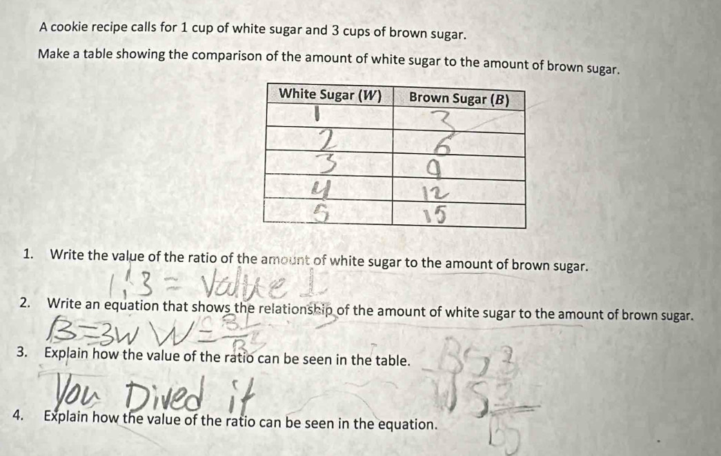 A cookie recipe calls for 1 cup of white sugar and 3 cups of brown sugar. 
Make a table showing the comparison of the amount of white sugar to the amount of brown sugar. 
1. Write the value of the ratio of the amount of white sugar to the amount of brown sugar. 
2. Write an equation that shows the relationship of the amount of white sugar to the amount of brown sugar. 
3. Explain how the value of the ratio can be seen in the table. 
4. Explain how the value of the ratio can be seen in the equation.