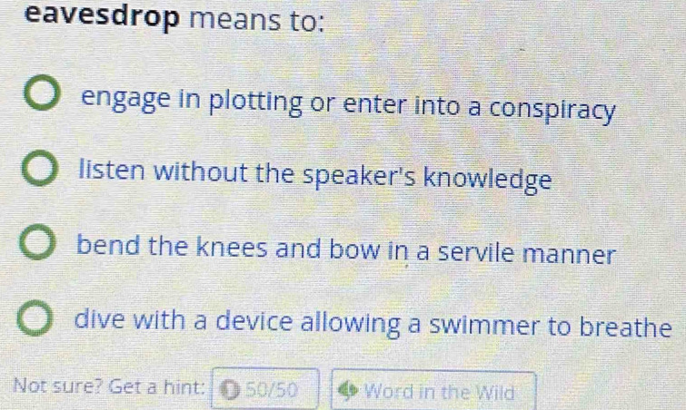 eavesdrop means to:
engage in plotting or enter into a conspiracy
listen without the speaker's knowledge
bend the knees and bow in a servile manner
dive with a device allowing a swimmer to breathe
Not sure? Get a hint: ● 50/50 Word in the Wild