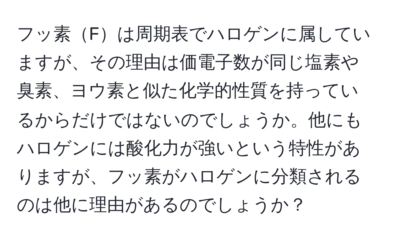 フッ素Fは周期表でハロゲンに属していますが、その理由は価電子数が同じ塩素や臭素、ヨウ素と似た化学的性質を持っているからだけではないのでしょうか。他にもハロゲンには酸化力が強いという特性がありますが、フッ素がハロゲンに分類されるのは他に理由があるのでしょうか？