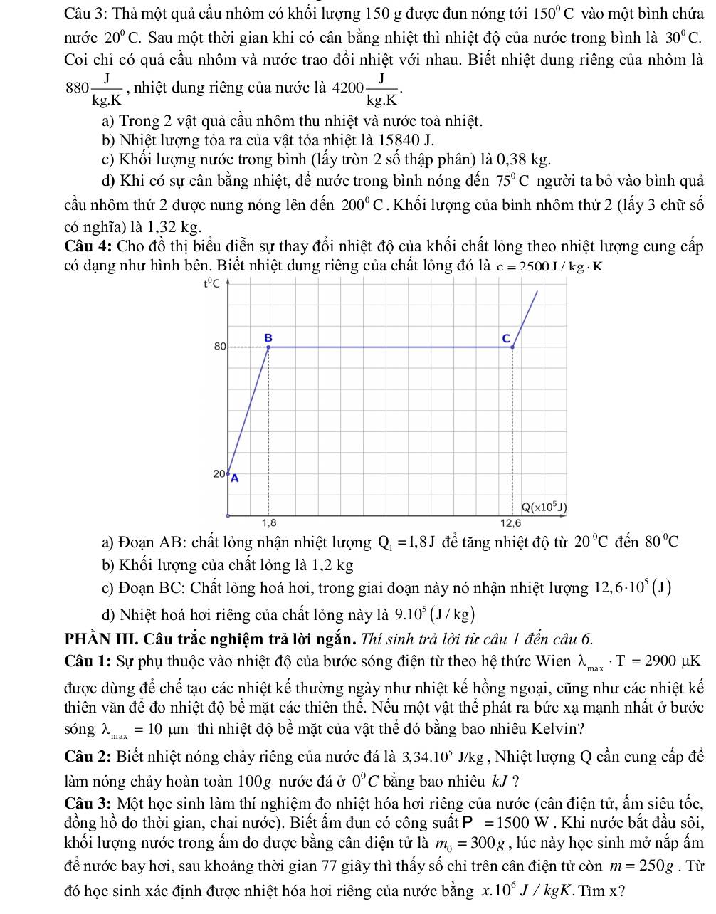 Thả một quả cầu nhôm có khối lượng 150 g được đun nóng tới 150°C vào một bình chứa
nước 20°C. Sau một thời gian khi có cân bằng nhiệt thì nhiệt độ của nước trong bình là 30°C.
Coi chỉ có quả cầu nhôm và nước trao đổi nhiệt với nhau. Biết nhiệt dung riêng của nhôm là
880 J/kg.K  , nhiệt dung riêng của nước là 4200 J/kg.K .
a) Trong 2 vật quả cầu nhôm thu nhiệt và nước toả nhiệt.
b) Nhiệt lượng tỏa ra của vật tỏa nhiệt là 15840 J.
c) Khối lượng nước trong bình (lấy tròn 2 số thập phân) là 0,38 kg.
d) Khi có sự cân bằng nhiệt, để nước trong bình nóng đến 75°C người ta bỏ vào bình quả
cầu nhôm thứ 2 được nung nóng lên đến 200°C Khối lượng của bình nhôm thứ 2 (lấy 3 chữ số
có nghĩa) là 1,32 kg.
Câu 4: Cho đồ thị biểu diễn sự thay đổi nhiệt độ của khối chất lỏng theo nhiệt lượng cung cấp
có dạng như hình bên. Biết nhiệt dung riêng của chất lỏng đó là c=2500J/kg· K
a) Đoạn AB: chất lỏng nhận nhiệt lượng Q_1=1,8J để tăng nhiệt độ từ 20°C đến 80°C
b) Khối lượng của chất lỏng là 1,2 kg
c) Đoạn BC: Chất lỏng hoá hơi, trong giai đoạn này nó nhận nhiệt lượng 12,6· 10^5(J)
d) Nhiệt hoá hơi riêng của chất lỏng này là 9.10^5(J/kg)
PHẢN III. Câu trắc nghiệm trả lời ngắn. Thí sinh trả lời từ câu 1 đến câu 6.
Câu 1: Sự phụ thuộc vào nhiệt độ của bước sóng điện từ theo hệ thức Wien lambda _max· T=2900mu K
được dùng để chế tạo các nhiệt kế thường ngày như nhiệt kế hồng ngoại, cũng như các nhiệt kế
thiên văn để đo nhiệt độ bề mặt các thiên thể. Nếu một vật thể phát ra bức xạ mạnh nhất ở bước
songlambda _max=10 um thì nhiệt độ bề mặt của vật thể đó bằng bao nhiêu Kelvin?
Câu 2: Biết nhiệt nóng chảy riêng của nước đá là 3,34.10^5J/kg , Nhiệt lượng Q cần cung cấp đề
làm nóng chảy hoàn toàn 100g nước đá ở 0°C bằng bao nhiêu kJ ?
Câu 3: Một học sinh làm thí nghiệm đọ nhiệt hóa hơi riêng của nước (cân điện tử, ấm siệu tốc,
đồng hồ đo thời gian, chai nước). Biết ấm đun có công suất P=1500W. Khi nước bắt đầu sôi,
khối lượng nước trong ẩm đo được bằng cân điện tử là m_0=300g , lúc này học sinh mở nắp ấm
để nước bay hơi, sau khoảng thời gian 77 giây thì thấy số chỉ trên cân điện tử còn m=250g. Từ
đó học sinh xác định được nhiệt hóa hơi riêng của nước bằng x..10^6J/kgK Tìm x?