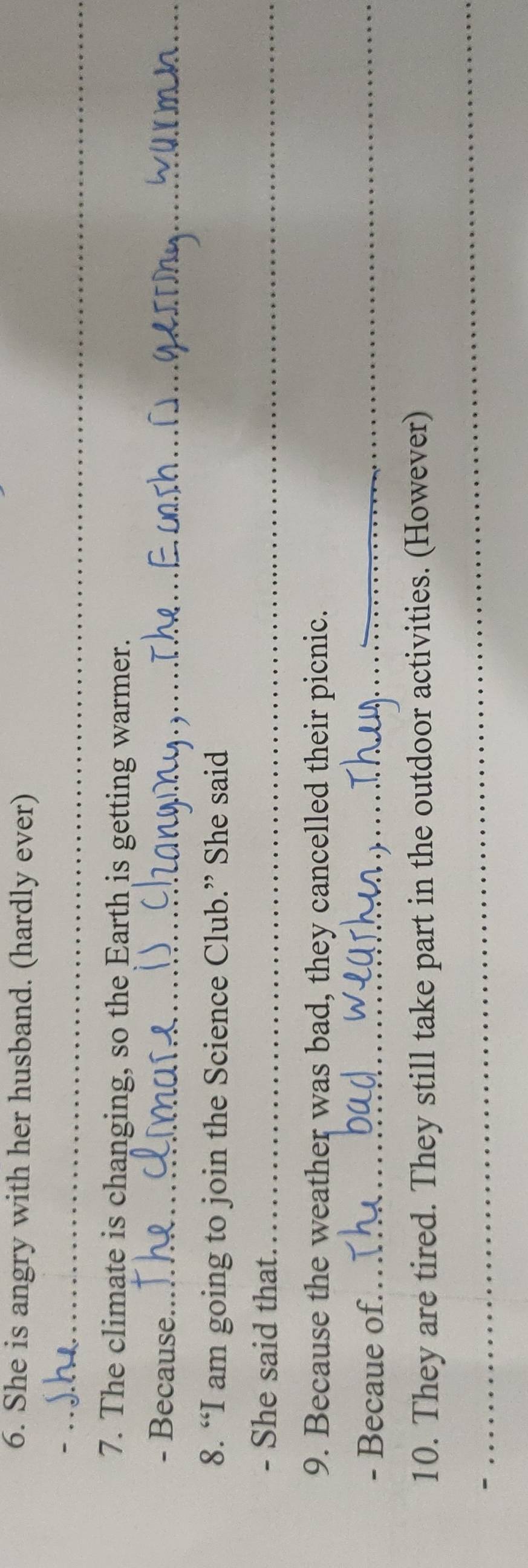 She is angry with her husband. (hardly ever) 
_- 
7. The climate is changing, so the Earth is getting warmer. 
- Because._ 
8. “I am going to join the Science Club.” She said 
- She said that._ 
9. Because the weather was bad, they cancelled their picnic. 
- Becaue of._ 
10. They are tired. They still take part in the outdoor activities. (However) 
_