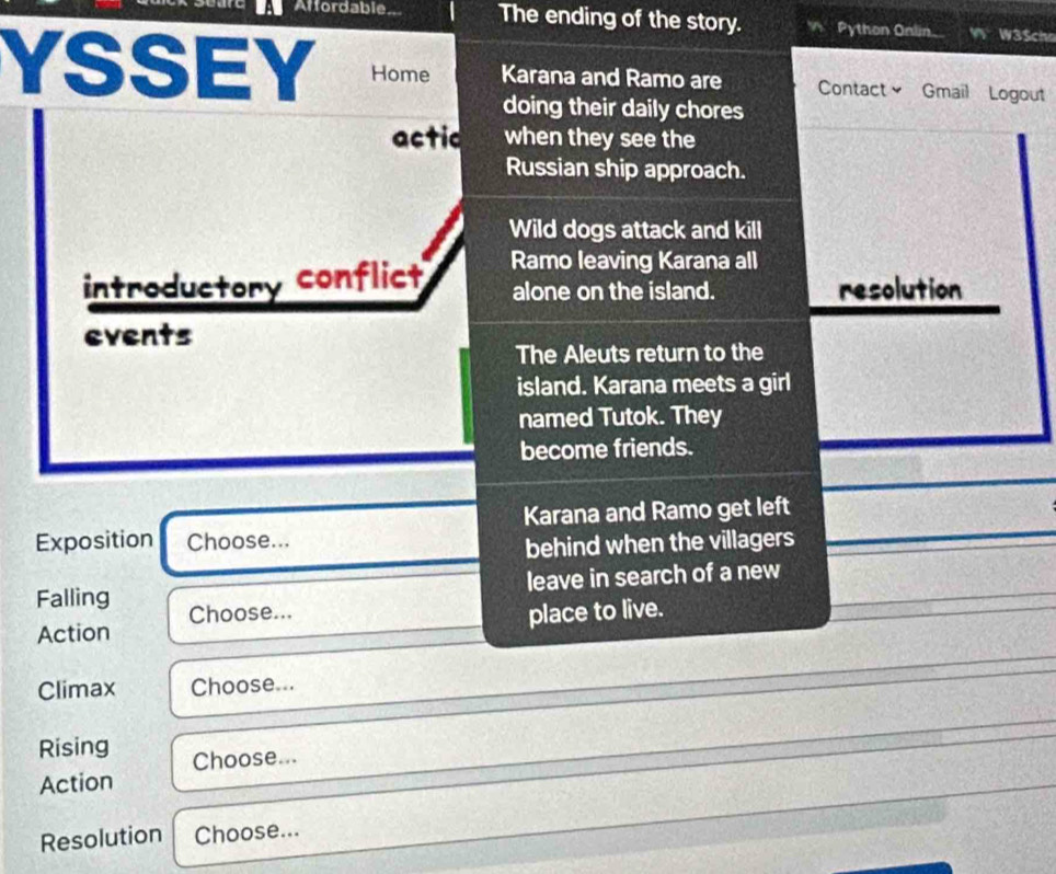 Affordable.. The ending of the story. Python Onlin W3$chs 
YSSEY Home Karana and Ramo are Contact≌ Gmail Logout 
doing their daily chores 
actic when they see the 
Russian ship approach. 
Wild dogs attack and kill 
introductory conflict Ramo leaving Karana all 
alone on the island. resolution 
events 
The Aleuts return to the 
island. Karana meets a girl 
named Tutok. They 
become friends. 
Karana and Ramo get left 
Exposition Choose... 
behind when the villagers 
leave in search of a new 
Falling Choose... 
place to live. 
Action 
Climax Choose... 
Rising Choose... 
Action 
Resolution Choose...