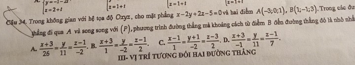 beginarrayl y=-1-2t z=2+tendarray. t=1+t [z=1+t z=1+t
Cậu 34. Trong không gian với hệ tọa độ Oxyz, cho mặt phẳng x-2y+2z-5=0 và hai điểm A(-3;0;1), B(1;-1;3). Trong các đư
thẳng đi qua A và song song với (P), phương trình đường thẳng mả khoảng cách từ điểm B đến đường thẳng đó là nhỏ nhấ
A.  (x+3)/26 = y/11 = (z-1)/-2 . B.  (x+3)/1 = y/-2 = (z-1)/2 . C.  (x-1)/1 = (y+1)/-2 = (z-3)/2 . D.  (x+3)/-1 = y/11 = (z-1)/7 . 
III- Vị tRÍ tươnG đốI HaI đườnG tHảng