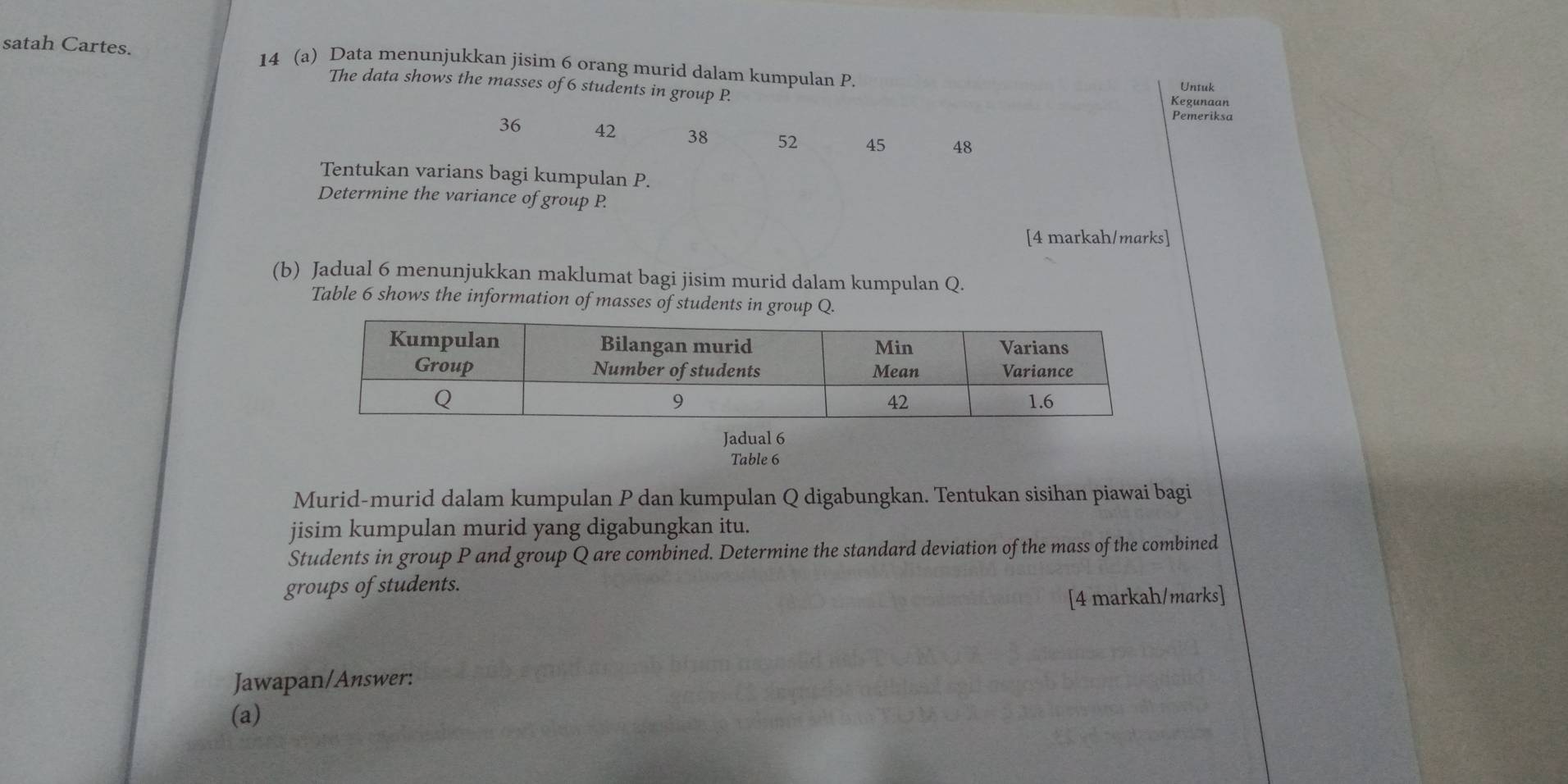 satah Cartes. 14 (a) Data menunjukkan jisim 6 orang murid dalam kumpulan P. 
The data shows the masses of 6 students in group P. Untuk 
Kegunaan 
Pemeriksa
36 42 38 52 45 48
Tentukan varians bagi kumpulan P. 
Determine the variance of group P. 
[4 markah/marks] 
(b) Jadual 6 menunjukkan maklumat bagi jisim murid dalam kumpulan Q. 
Table 6 shows the information of masses of students in group Q. 
Jadual 6 
Table 6 
Murid-murid dalam kumpulan P dan kumpulan Q digabungkan. Tentukan sisihan piawai bagi 
jisim kumpulan murid yang digabungkan itu. 
Students in group P and group Q are combined. Determine the standard deviation of the mass of the combined 
groups of students. 
[4 markah/marks] 
Jawapan/Answer: 
(a)