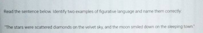 Read the sentence below. Identify two examples of figurative language and name them correctly: 
"The stars were scattered diamonds on the velvet sky, and the moon smiled down on the sleeping town."