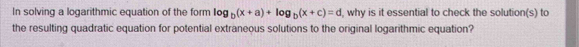 In solving a logarithmic equation of the form log _b(x+a)+log _b(x+c)=d , why is it essential to check the solution(s) to 
the resulting quadratic equation for potential extraneous solutions to the original logarithmic equation?