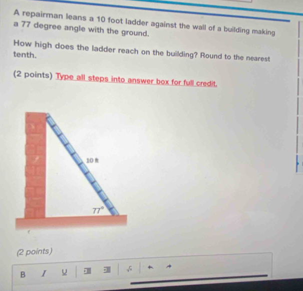 A repairman leans a 10 foot ladder against the wall of a building making
a 77 degree angle with the ground.
How high does the ladder reach on the building? Round to the nearest
tenth.
(2 points) Type all steps into answer box for full credit.
(2 points)
B I u J √