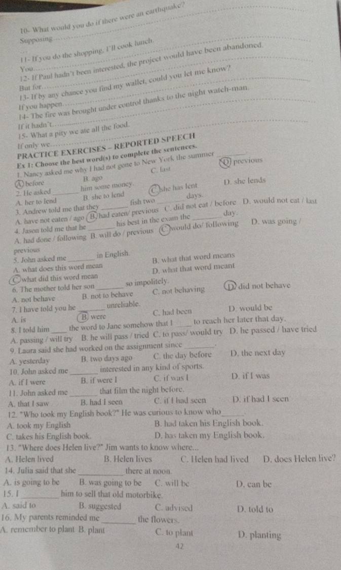 10- What would you do if there were an earthquake?
_
Supposing
H - If you do the shopping. I'll cook lunch.
2- If Paul hadn't been interested, the project would have been abandoned
You
13- If by any chance you find my wallet, could you let me know?
But for
14- The fire was brought under control thanks to the night watch-man
If you happen
If it hadn't
_
15- What a pity we ate all the food.
If only we
PRACTICE EXERCISES - REPORTED SPEECH_
Ex 1: Choose the hest word(s) to complete the sentences.
1. Nancy asked me why I had not gone to New York the summer Oprevious
B. ago C. last
A before him some moncy.
A. her to lend_ B. she to lend C she has lent D. she lends
2. He asked
3. Andrew told me that they fish two days.
A. have not eaten / ago B. had eaten/ previous C. did not eat / before D. would not eat / last
4. Jason told me that he his best in the exam the_
day
A. had done / following B. will do / previous would do/ following D. was going /
previous
5. John asked me in English.
A. what does this word mean B. what that word means
Cwhat did this word mean D. what that word meant
6. The mother told her son so impolitely.
A. not behave B. not to behave C. not behaving D did not behave
7. I have told you he unreliable.
A. is _B) were C. had been D. would be
8. I told him the word to Jane somehow that I _to reach her later that day.
A. passing / will try B. he will pass / tried C. to pass/ would try D. he passed / have tried
9. Laura said she had worked on the assignment since_ .
A. yesterday B. two days ago C. the day before D. the next day
10. John asked me _interested in any kind of sports.
A. if I were B. if were I C. if was I D. if I was
11. John asked me _that film the night before.
A. that I saw B. had I seen C. if I had seen D. if had I seen
12. "Who took my English book?" He was curious to know who_ .
A. took my English B. had taken his English book.
C. takes his English book. D. has taken my English book.
13. "Where does Helen live?" Jim wants to know where...
A. Helen lived B. Helen lives C. Helen had lived D. does Helen live?
14. Julia said that she_ there at noon.
A. is going to be B. was going to be C. will be D. can be
15. 1_ him to sell that old motorbike.
A. said to B. suggested C. advised D. told to
16. My parents reminded me_ the flowers.
A. remember to plant B. plant C. to plant D. planting
42