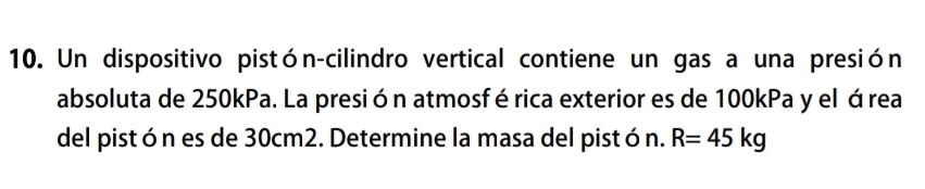 Un dispositivo pistón-cilindro vertical contiene un gas a una presión 
absoluta de 250kPa. La presión atmosférica exterior es de 100kPa y el área 
del pistón es de 30cm2. Determine la masa del pistón. R=45kg