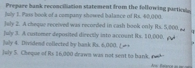 Prepare bank reconciliation statement from the following particul 
July 1. Pass book of a company showed balance of Rs. 40,000, 
July 2. A cheque received was recorded in cash book only Rs. 5,000. q 
July 3. A customer deposited directly into account Rs. 10,000, 
July 4. Dividend collected by bank Rs. 6,000. 
July 5. Cheque of Rs 16,000 drawn was not sent to bank.