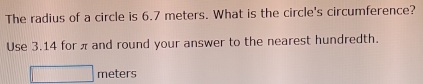 The radius of a circle is 6.7 meters. What is the circle's circumference? 
Use 3.14 for π and round your answer to the nearest hundredth.
□ meters