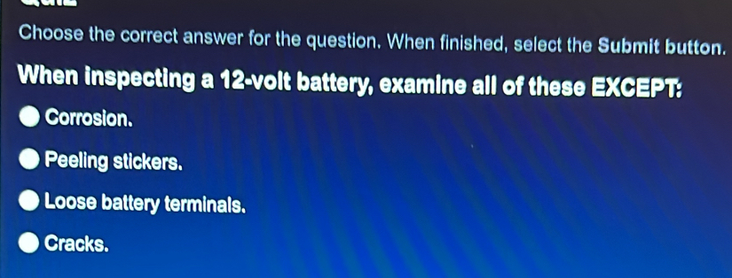 Choose the correct answer for the question. When finished, select the Submit button.
When inspecting a 12-volt battery, examine all of these EXCEPT:
Corrosion.
Peeling stickers.
Loose battery terminals.
Cracks.