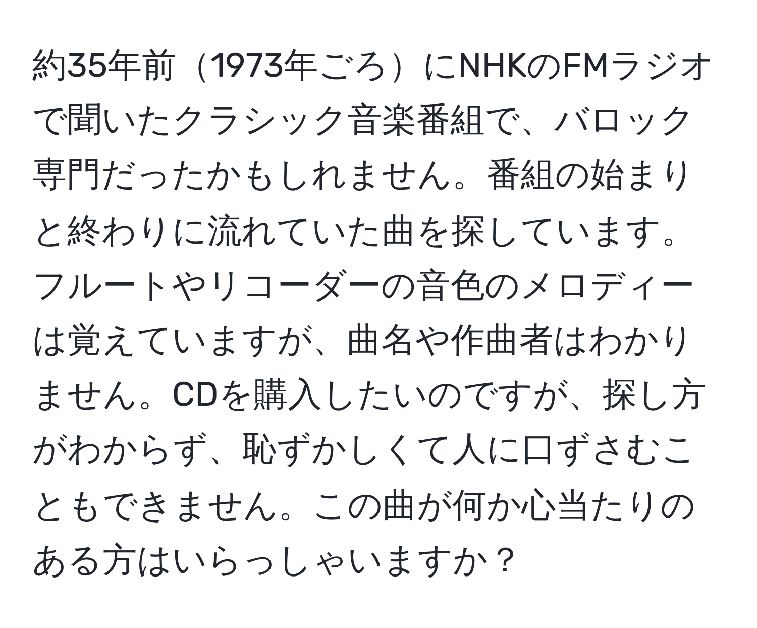 約35年前1973年ごろにNHKのFMラジオで聞いたクラシック音楽番組で、バロック専門だったかもしれません。番組の始まりと終わりに流れていた曲を探しています。フルートやリコーダーの音色のメロディーは覚えていますが、曲名や作曲者はわかりません。CDを購入したいのですが、探し方がわからず、恥ずかしくて人に口ずさむこともできません。この曲が何か心当たりのある方はいらっしゃいますか？