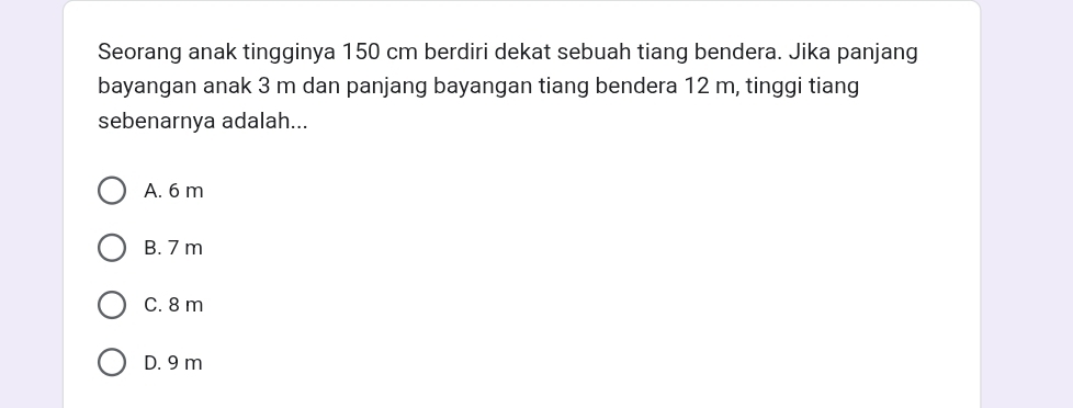 Seorang anak tingginya 150 cm berdiri dekat sebuah tiang bendera. Jika panjang
bayangan anak 3 m dan panjang bayangan tiang bendera 12 m, tinggi tiang
sebenarnya adalah...
A. 6 m
B. 7 m
C. 8 m
D. 9 m