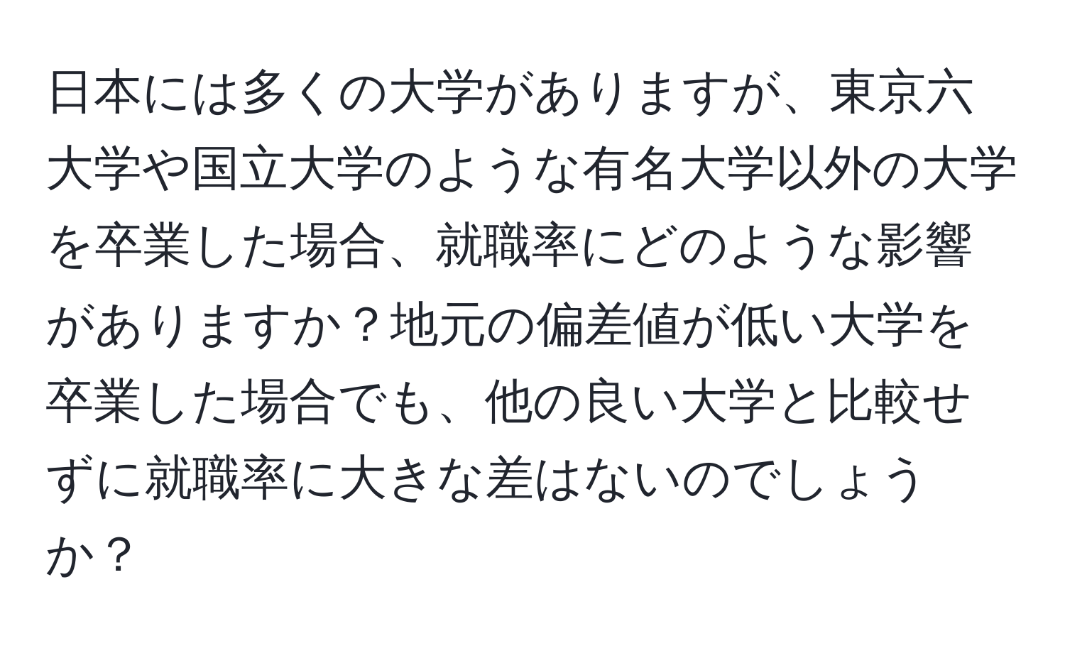 日本には多くの大学がありますが、東京六大学や国立大学のような有名大学以外の大学を卒業した場合、就職率にどのような影響がありますか？地元の偏差値が低い大学を卒業した場合でも、他の良い大学と比較せずに就職率に大きな差はないのでしょうか？