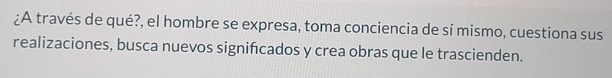 ¿A través de qué?, el hombre se expresa, toma conciencia de sí mismo, cuestiona sus 
realizaciones, busca nuevos significados y crea obras que le trascienden.