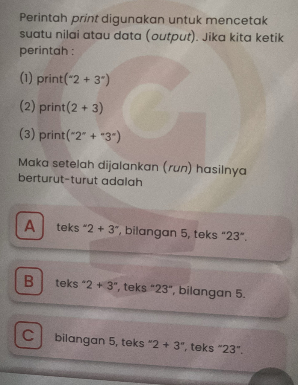 Perintah print digunakan untuk mencetak
suatu nilai atau data (output). Jika kita ketik
perintah :
(1) print (''2+3'')
(2) print (2+3)
(3) print (''2''+''3'')
Maka setelah dijalankan (run) hasilnya
berturut-turut adalah
A teks " 2+3 ', bilangan 5, teks “ 23 ”.
B ` teks 2+3'' ', teks “ 23 ”, bilangan 5.
C bilangan 5, teks “ 2+3'' , teks “ 23 ”.