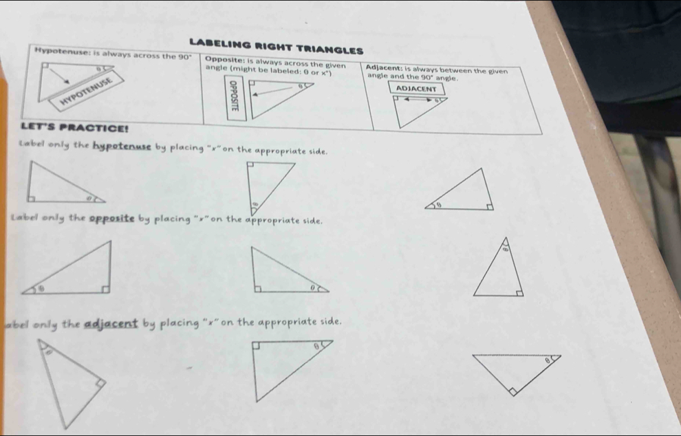 LABELING RIGHT TRIANGLES 
Hypotenuse: is always across the 90° Opposite: is always across the given Adjacent: is always between the given angle. 
angle (might be labeled: θ or ×") angle and the 90°
HYPOTENUSE 
9 ADJACENT 
4 
LET'S PRACTICE! 
Label only the hypotenuse by placing "x"on the appropriate side. 
Label only the opposite by placing "x"on the appropriate side. 
abel only the adjacent by placing “ x ”on the appropriate side.