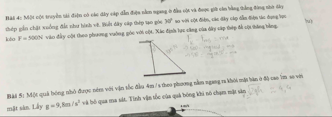 Một cột truyền tải điện có các dây cáp dẫn điện nằm ngang ở đầu cột và được giữ cân bằng thẳng đứng nhờ dây 
lu) 
thép gắn chặt xuống đất như hình vẽ. Biết dây cáp thép tạo góc 30° so với cột điện, các dây cáp dẫn điện tác dụng lực 
kéo F=500N vào đầy cột theo phương vuông góc với cột. Xác định lực căng của dây cáp thép đề cột thăng bằng. 
Bài 5: Một quả bóng nhỏ được ném với vận tốc đầu 4m / s theo phương nằm ngang ra khỏi mặt bàn ở độ cao Ẩm so với 
mặt sàn. Lấy g=9,8m/s^2 và bỏ qua ma sát. Tính vận tốc của quả bóng khi nó chạm mặt sản
4 m/s