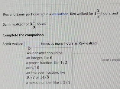 Rex and Samir participated in a walkathon. Rex walked for 1 2/3 hours. and 
Samir walked fo 3 1/3 hours. 
Complete the comparison. 
Samir walked □ times as many hours as Rex walked. 
Your answer should be 
an integer, like 6
a proper fraction, like 1/2 Report a proble 
or 6/10
an improper fraction, like
10/7 or 14/8
a mixed number, like 1 3/4