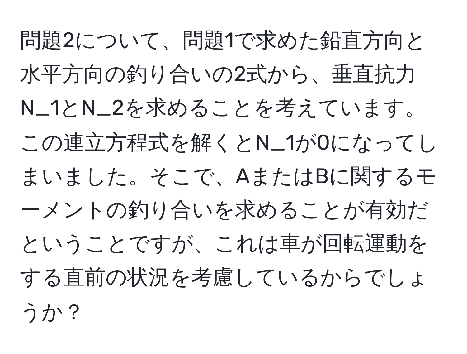 問題2について、問題1で求めた鉛直方向と水平方向の釣り合いの2式から、垂直抗力N_1とN_2を求めることを考えています。この連立方程式を解くとN_1が0になってしまいました。そこで、AまたはBに関するモーメントの釣り合いを求めることが有効だということですが、これは車が回転運動をする直前の状況を考慮しているからでしょうか？